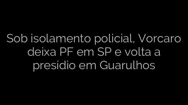 ​Sob isolamento policial, Vorcaro deixa PF em SP e volta a presídio em Guarulhos 
